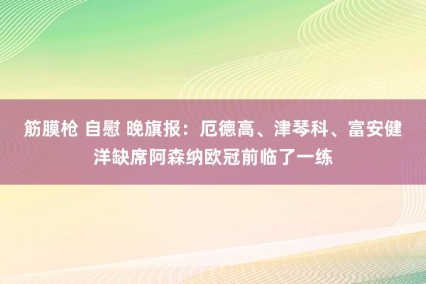 筋膜枪 自慰 晚旗报：厄德高、津琴科、富安健洋缺席阿森纳欧冠前临了一练