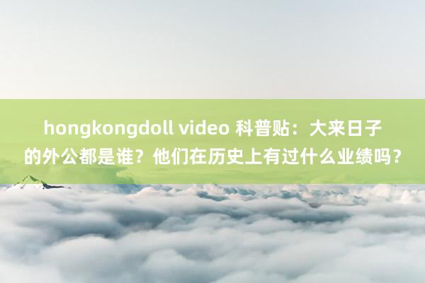 hongkongdoll video 科普贴：大来日子的外公都是谁？他们在历史上有过什么业绩吗？