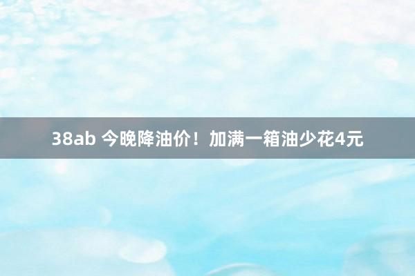 38ab 今晚降油价！加满一箱油少花4元