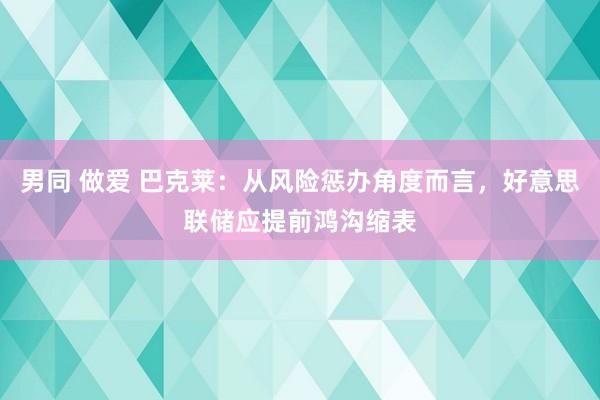 男同 做爱 巴克莱：从风险惩办角度而言，好意思联储应提前鸿沟缩表