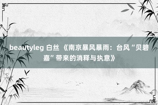 beautyleg 白丝 《南京暴风暴雨：台风“贝碧嘉”带来的消释与执意》