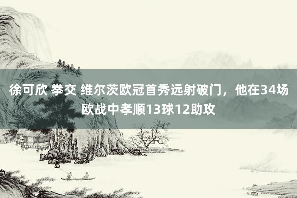 徐可欣 拳交 维尔茨欧冠首秀远射破门，他在34场欧战中孝顺13球12助攻