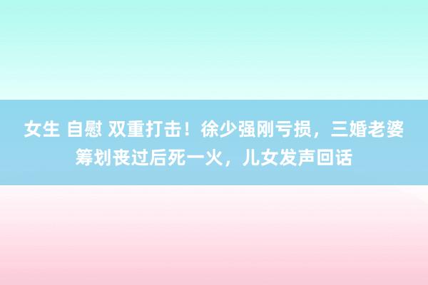 女生 自慰 双重打击！徐少强刚亏损，三婚老婆筹划丧过后死一火，儿女发声回话