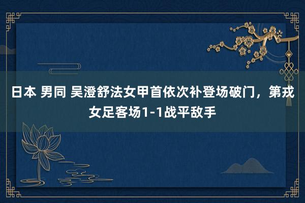 日本 男同 吴澄舒法女甲首依次补登场破门，第戎女足客场1-1战平敌手