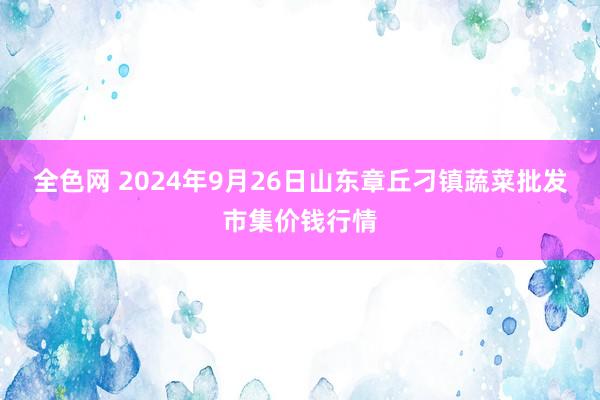 全色网 2024年9月26日山东章丘刁镇蔬菜批发市集价钱行情