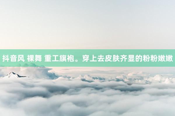抖音风 裸舞 重工旗袍。穿上去皮肤齐显的粉粉嫩嫩