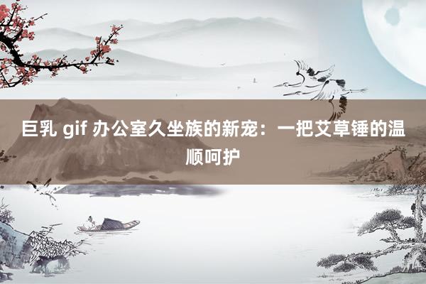巨乳 gif 办公室久坐族的新宠：一把艾草锤的温顺呵护