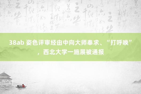 38ab 姿色评审经由中向大师奉求、“打呼唤”，西北大学一施展被通报