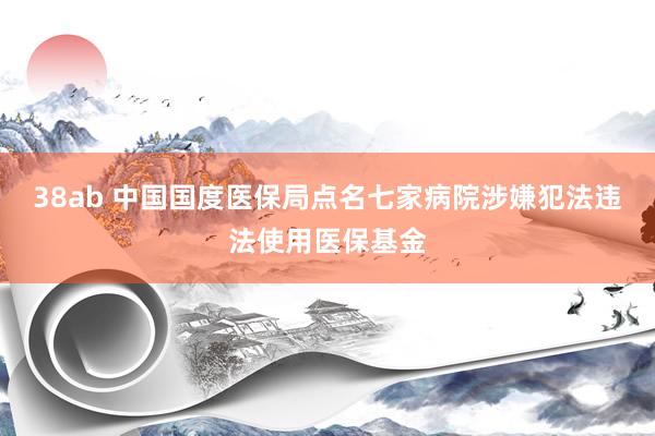 38ab 中国国度医保局点名七家病院涉嫌犯法违法使用医保基金