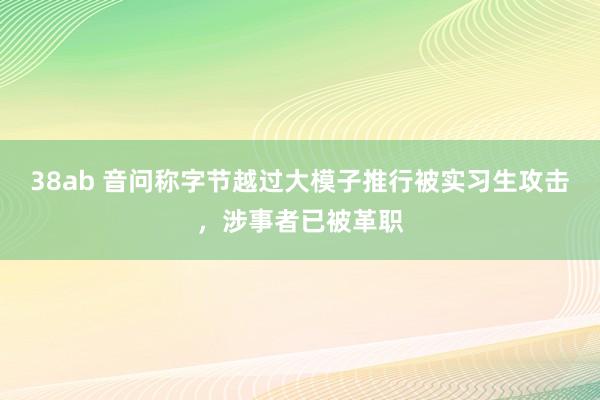 38ab 音问称字节越过大模子推行被实习生攻击，涉事者已被革职