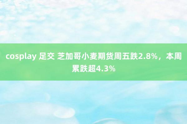 cosplay 足交 芝加哥小麦期货周五跌2.8%，本周累跌超4.3%