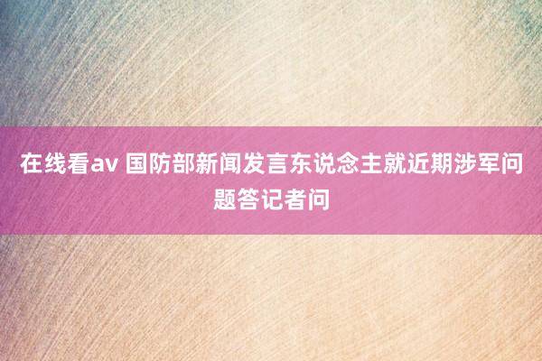 在线看av 国防部新闻发言东说念主就近期涉军问题答记者问