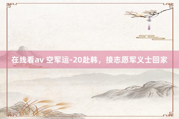 在线看av 空军运-20赴韩，接志愿军义士回家