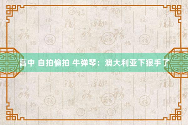 高中 自拍偷拍 牛弹琴：澳大利亚下狠手了