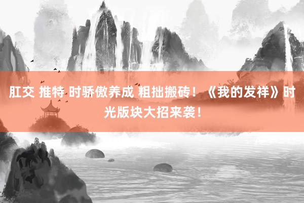 肛交 推特 时骄傲养成 粗拙搬砖！《我的发祥》时光版块大招来袭！