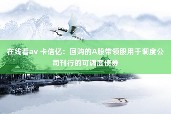 在线看av 卡倍亿：回购的A股带领股用于调度公司刊行的可调度债券