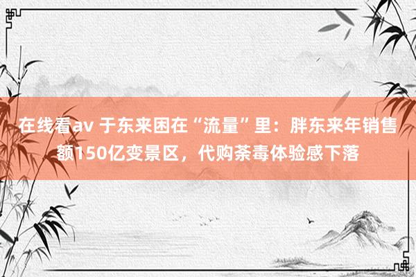 在线看av 于东来困在“流量”里：胖东来年销售额150亿变景区，代购荼毒体验感下落