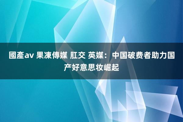 國產av 果凍傳媒 肛交 英媒：中国破费者助力国产好意思妆崛起