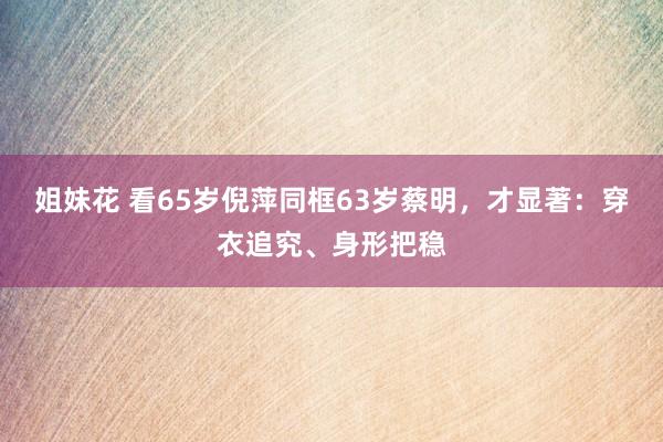 姐妹花 看65岁倪萍同框63岁蔡明，才显著：穿衣追究、身形把稳