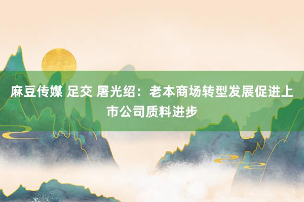 麻豆传媒 足交 屠光绍：老本商场转型发展促进上市公司质料进步