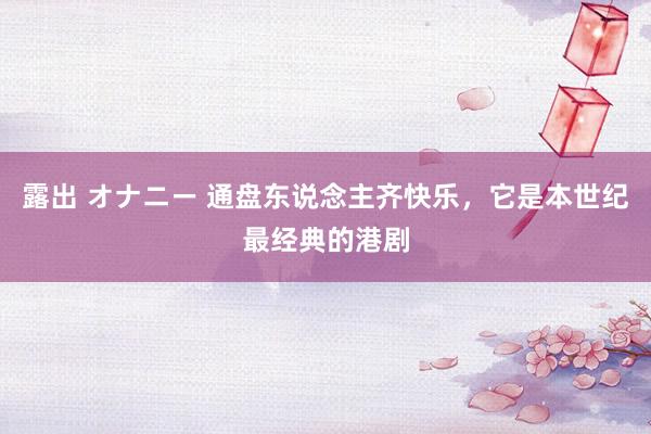 露出 オナニー 通盘东说念主齐快乐，它是本世纪最经典的港剧