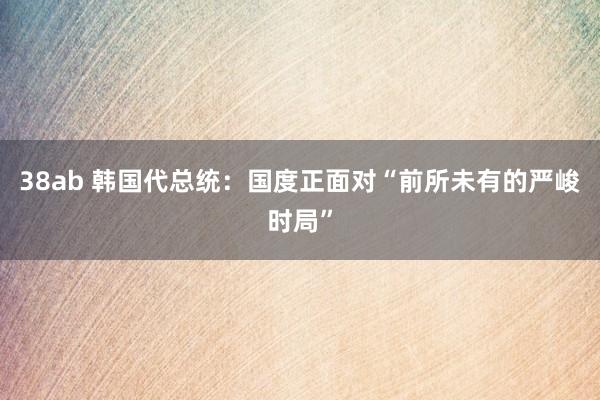 38ab 韩国代总统：国度正面对“前所未有的严峻时局”