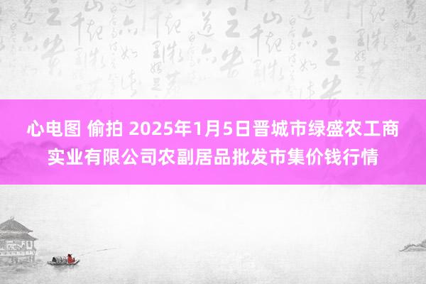 心电图 偷拍 2025年1月5日晋城市绿盛农工商实业有限公司农副居品批发市集价钱行情