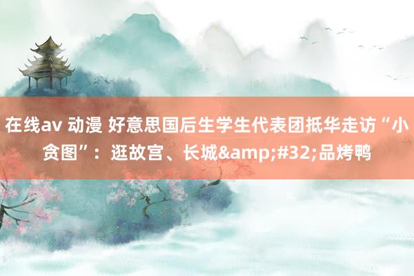 在线av 动漫 好意思国后生学生代表团抵华走访“小贪图”：逛故宫、长城&#32;品烤鸭