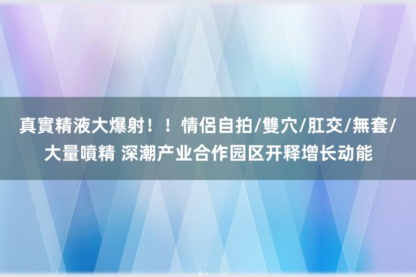 真實精液大爆射！！情侶自拍/雙穴/肛交/無套/大量噴精 深潮产业合作园区开释增长动能