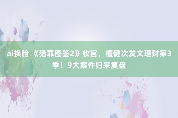 ai换脸 《猎罪图鉴2》收官，檀健次发文理财第3季！9大案件归来复盘