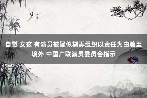 自慰 女孩 有演员被疑似糊弄组织以责任为由骗至境外 中国广联演员委员会指示