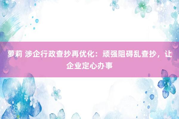 萝莉 涉企行政查抄再优化：顽强阻碍乱查抄，让企业定心办事