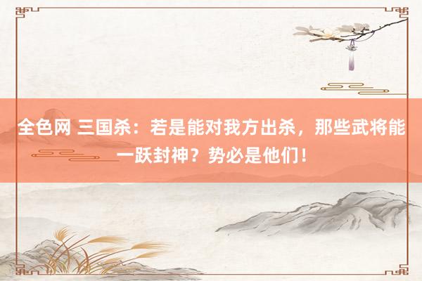 全色网 三国杀：若是能对我方出杀，那些武将能一跃封神？势必是他们！