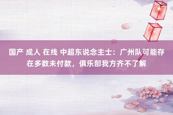 国产 成人 在线 中超东说念主士：广州队可能存在多数未付款，俱乐部我方齐不了解