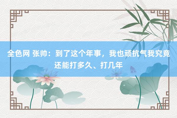 全色网 张帅：到了这个年事，我也顽抗气我究竟还能打多久、打几年