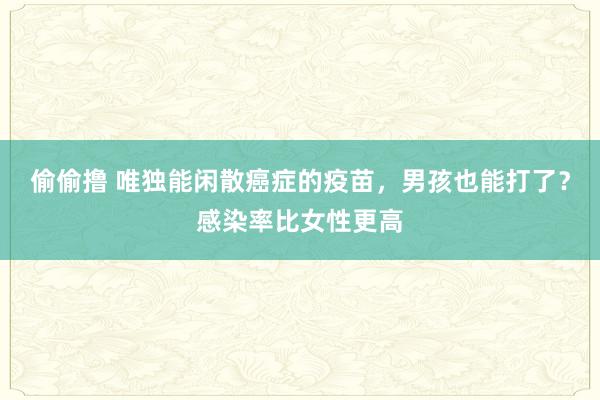 偷偷撸 唯独能闲散癌症的疫苗，男孩也能打了？感染率比女性更高
