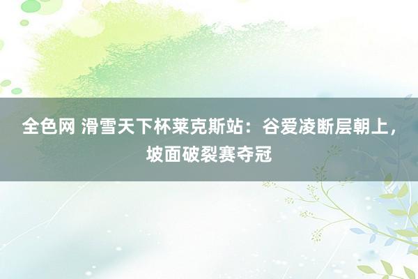 全色网 滑雪天下杯莱克斯站：谷爱凌断层朝上，坡面破裂赛夺冠