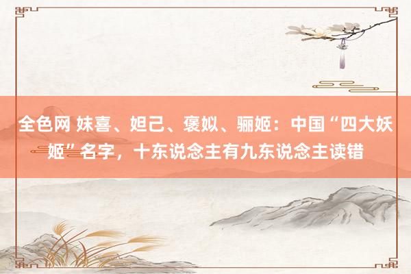 全色网 妺喜、妲己、褒姒、骊姬：中国“四大妖姬”名字，十东说念主有九东说念主读错