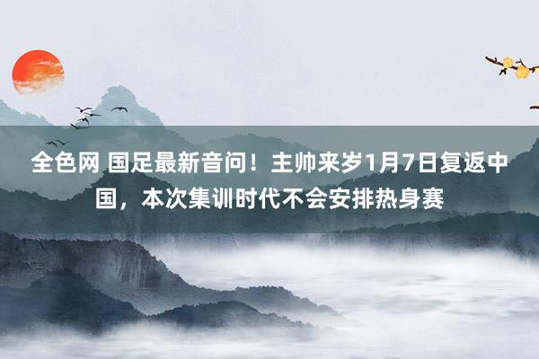 全色网 国足最新音问！主帅来岁1月7日复返中国，本次集训时代不会安排热身赛