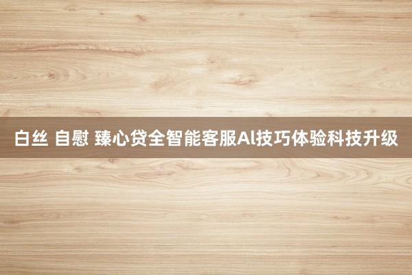 白丝 自慰 臻心贷全智能客服Al技巧体验科技升级