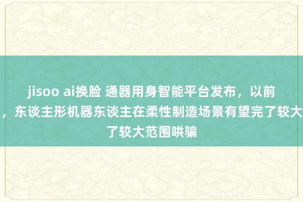 jisoo ai换脸 通器用身智能平台发布，以前两三年内，东谈主形机器东谈主在柔性制造场景有望完了较大范围哄骗