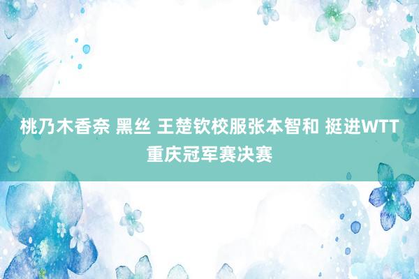 桃乃木香奈 黑丝 王楚钦校服张本智和 挺进WTT重庆冠军赛决赛