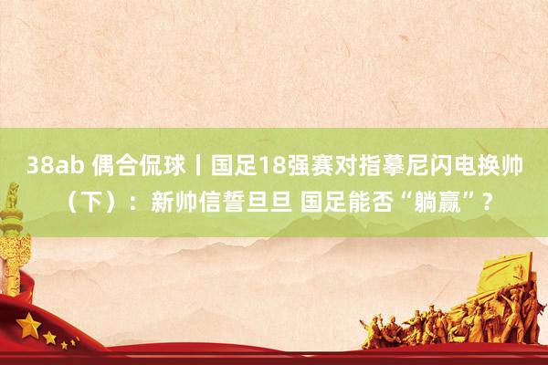 38ab 偶合侃球丨国足18强赛对指摹尼闪电换帅（下）：新帅信誓旦旦 国足能否“躺赢”？