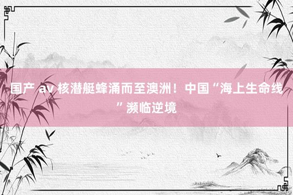 国产 av 核潜艇蜂涌而至澳洲！中国“海上生命线”濒临逆境