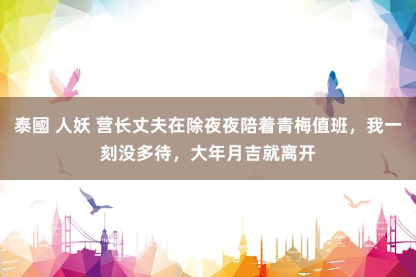 泰國 人妖 营长丈夫在除夜夜陪着青梅值班，我一刻没多待，大年月吉就离开