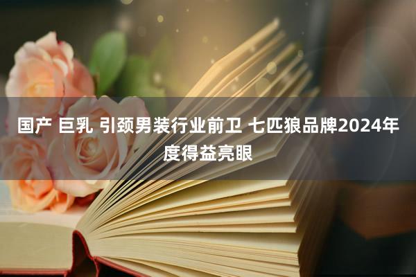 国产 巨乳 引颈男装行业前卫 七匹狼品牌2024年度得益亮眼