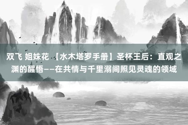 双飞 姐妹花 【水木塔罗手册】圣杯王后：直观之渊的醒悟——在共情与千里溺间照见灵魂的领域