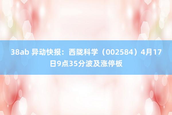 38ab 异动快报：西陇科学（002584）4月17日9点35分波及涨停板