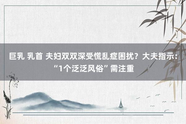 巨乳 乳首 夫妇双双深受慌乱症困扰？大夫指示：“1个泛泛风俗”需注重