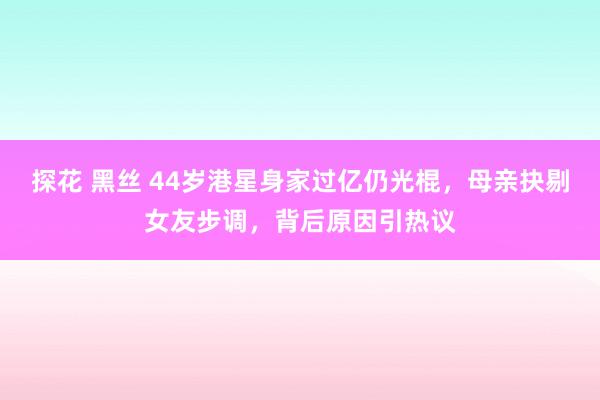 探花 黑丝 44岁港星身家过亿仍光棍，母亲抉剔女友步调，背后原因引热议